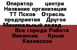 Оператор Call-центра › Название организации ­ ТТ-Псков › Отрасль предприятия ­ Другое › Минимальный оклад ­ 17 000 - Все города Работа » Вакансии   . Крым,Каховское